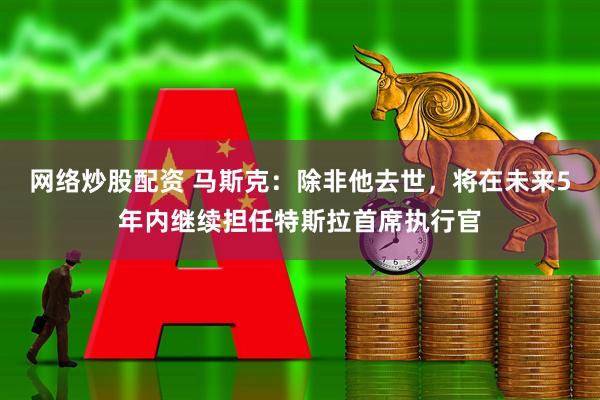 网络炒股配资 马斯克：除非他去世，将在未来5年内继续担任特斯拉首席执行官