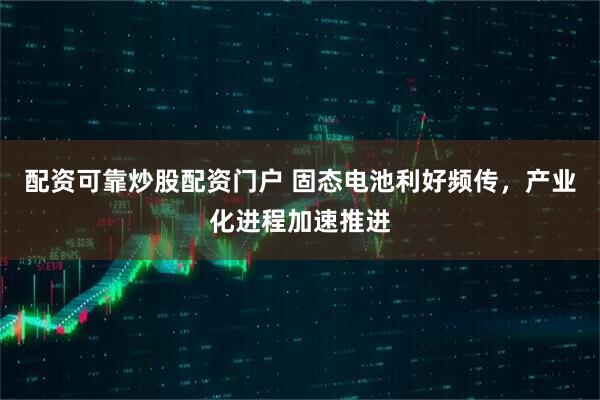 配资可靠炒股配资门户 固态电池利好频传，产业化进程加速推进