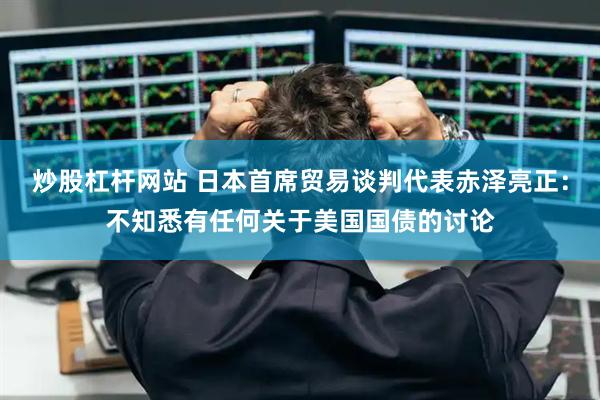 炒股杠杆网站 日本首席贸易谈判代表赤泽亮正：不知悉有任何关于美国国债的讨论