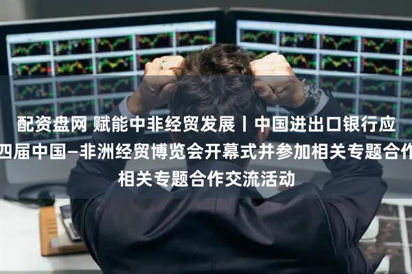 配资盘网 赋能中非经贸发展丨中国进出口银行应邀出席第四届中国—非洲经贸博览会开幕式并参加相关专题合作交流活动