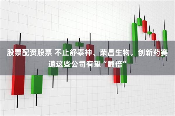 股票配资股票 不止舒泰神、荣昌生物，创新药赛道这些公司有望“翻倍”