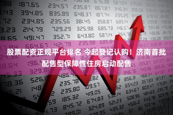 股票配资正规平台排名 今起登记认购！济南首批配售型保障性住房启动配售