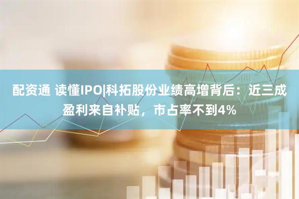 配资通 读懂IPO|科拓股份业绩高增背后：近三成盈利来自补贴，市占率不到4%
