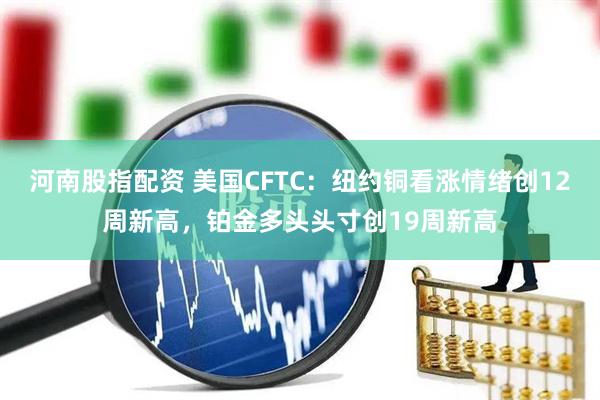 河南股指配资 美国CFTC：纽约铜看涨情绪创12周新高，铂金多头头寸创19周新高
