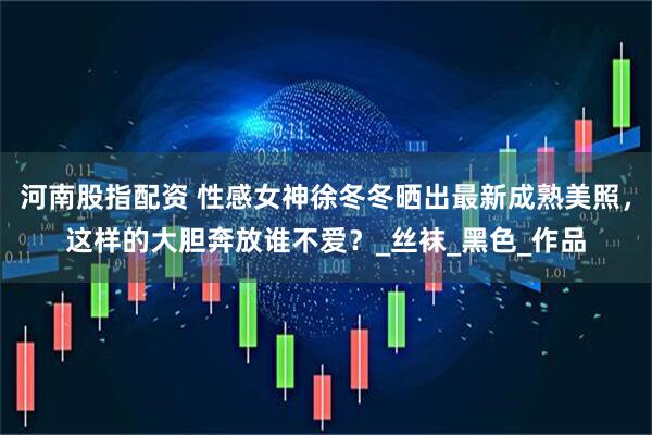 河南股指配资 性感女神徐冬冬晒出最新成熟美照，这样的大胆奔放谁不爱？_丝袜_黑色_作品