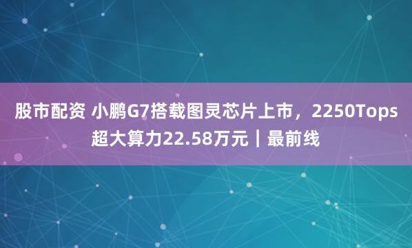 股市配资 小鹏G7搭载图灵芯片上市，2250Tops超大算力22.58万元｜最前线