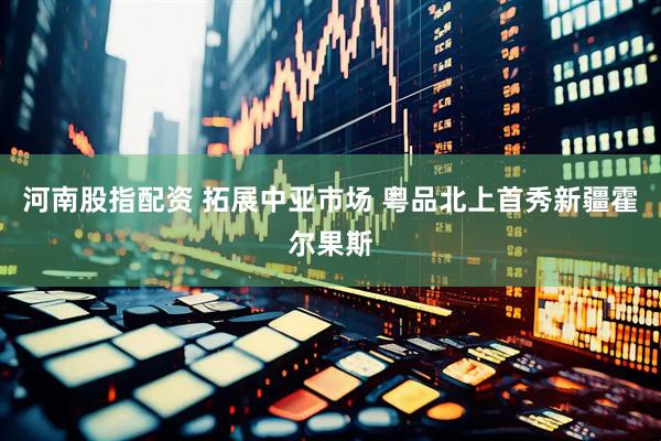 河南股指配资 拓展中亚市场 粤品北上首秀新疆霍尔果斯