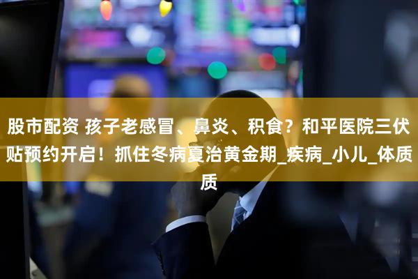 股市配资 孩子老感冒、鼻炎、积食？和平医院三伏贴预约开启！抓住冬病夏治黄金期_疾病_小儿_体质