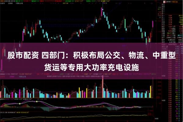 股市配资 四部门：积极布局公交、物流、中重型货运等专用大功率充电设施