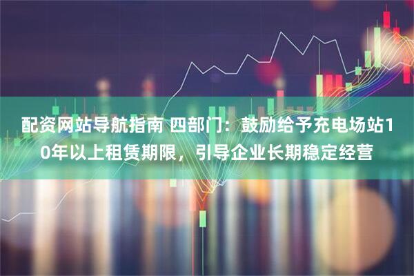 配资网站导航指南 四部门：鼓励给予充电场站10年以上租赁期限，引导企业长期稳定经营
