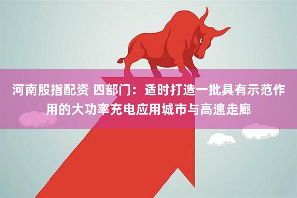 河南股指配资 四部门：适时打造一批具有示范作用的大功率充电应用城市与高速走廊