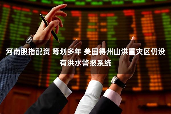 河南股指配资 筹划多年 美国得州山洪重灾区仍没有洪水警报系统