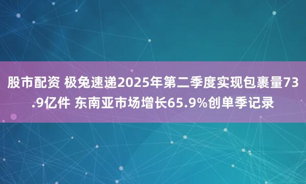 股市配资 极兔速递2025年第二季度实现包裹量73.9亿件 东南亚市场增长65.9%创单季记录
