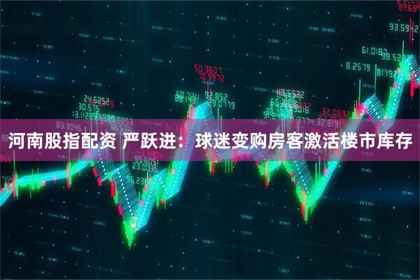 河南股指配资 严跃进：球迷变购房客激活楼市库存