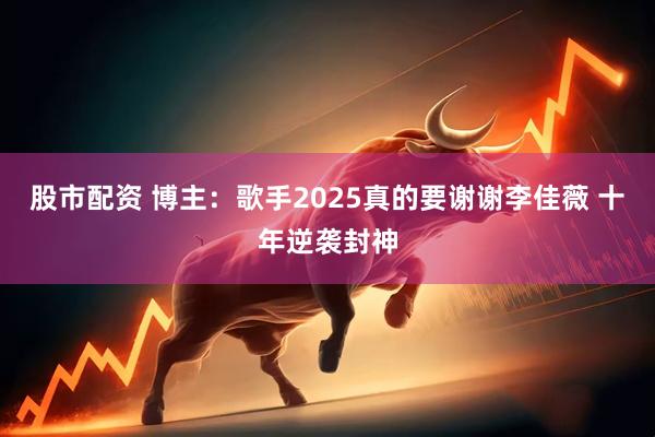股市配资 博主：歌手2025真的要谢谢李佳薇 十年逆袭封神