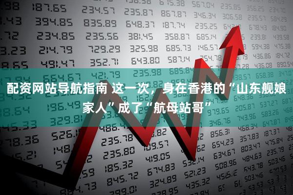 配资网站导航指南 这一次，身在香港的“山东舰娘家人”成了“航母站哥”