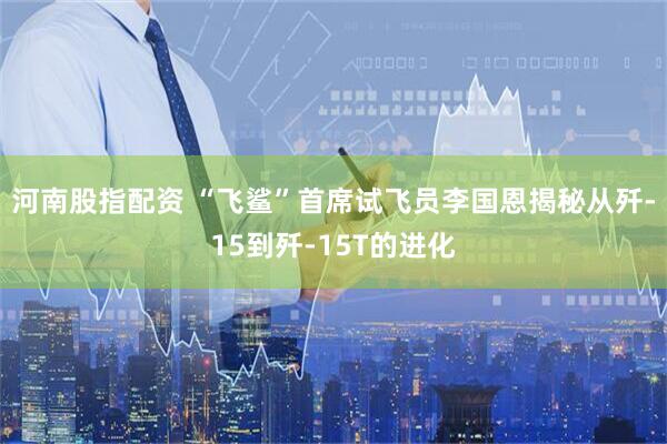 河南股指配资 “飞鲨”首席试飞员李国恩揭秘从歼-15到歼-15T的进化