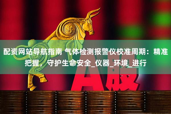配资网站导航指南 气体检测报警仪校准周期：精准把握，守护生命安全_仪器_环境_进行