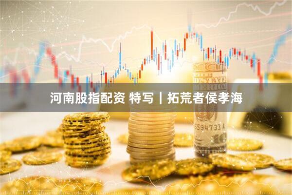 河南股指配资 特写｜拓荒者侯孝海