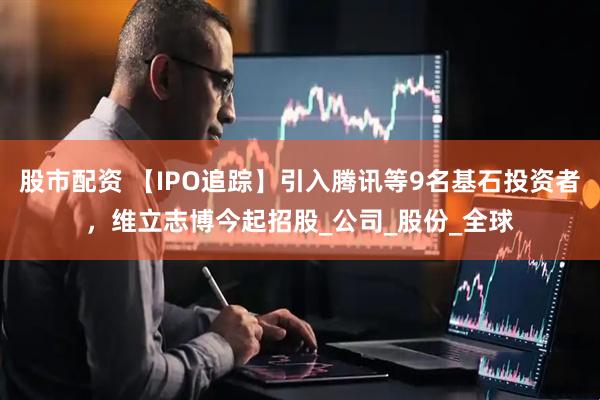 股市配资 【IPO追踪】引入腾讯等9名基石投资者，维立志博今起招股_公司_股份_全球