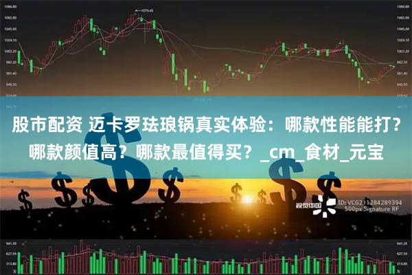 股市配资 迈卡罗珐琅锅真实体验：哪款性能能打？哪款颜值高？哪款最值得买？_cm_食材_元宝
