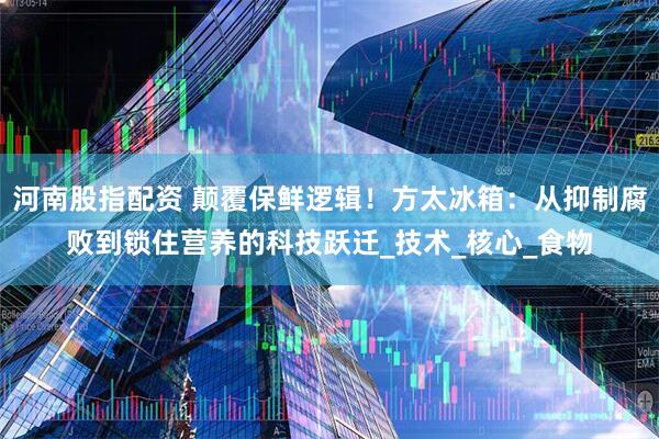 河南股指配资 颠覆保鲜逻辑！方太冰箱：从抑制腐败到锁住营养的科技跃迁_技术_核心_食物