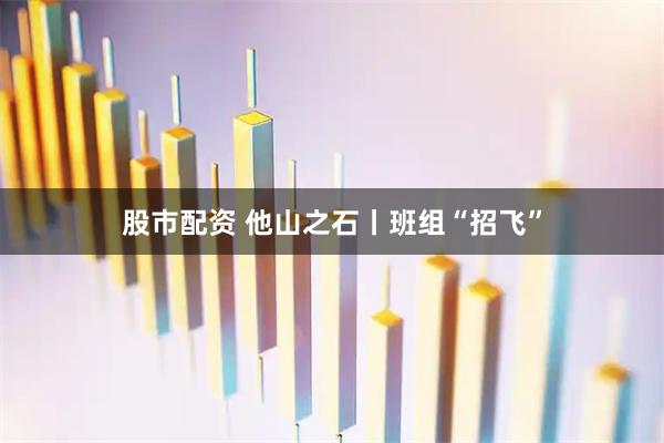 股市配资 他山之石丨班组“招飞”