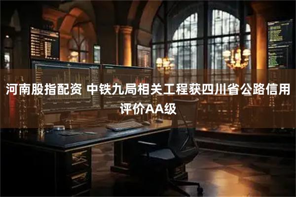 河南股指配资 中铁九局相关工程获四川省公路信用评价AA级