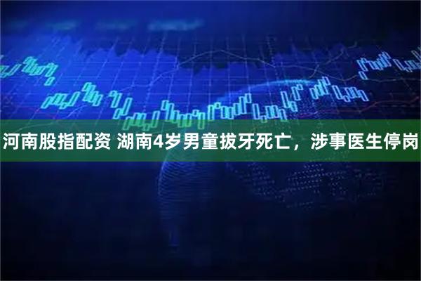 河南股指配资 湖南4岁男童拔牙死亡，涉事医生停岗