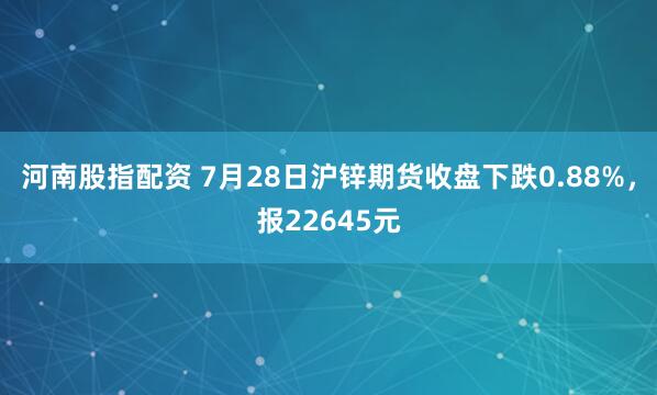 河南股指配资 7月28日沪锌期货收盘下跌0.88%，报22645元