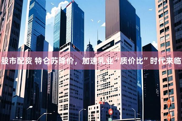 股市配资 特仑苏降价，加速乳业“质价比”时代来临