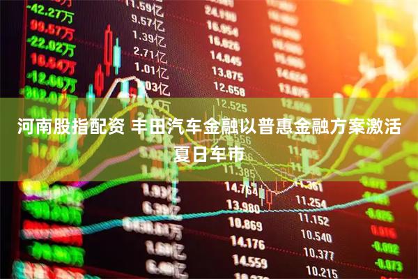 河南股指配资 丰田汽车金融以普惠金融方案激活夏日车市