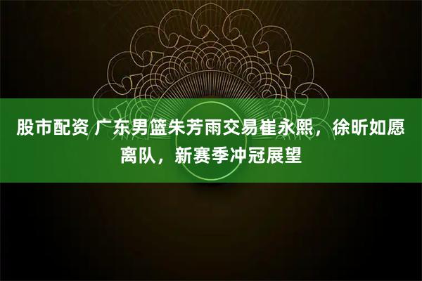 股市配资 广东男篮朱芳雨交易崔永熙，徐昕如愿离队，新赛季冲冠展望