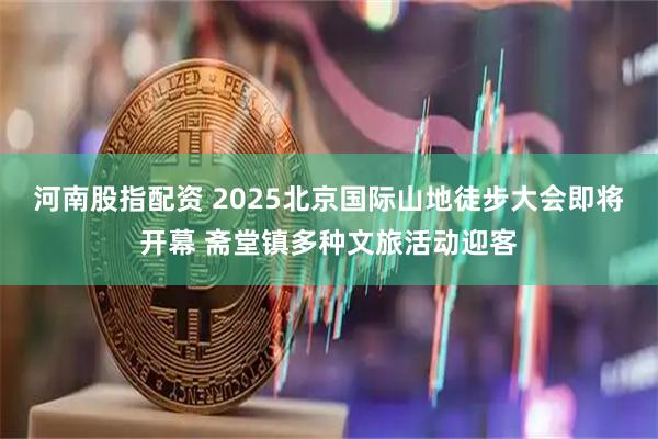 河南股指配资 2025北京国际山地徒步大会即将开幕 斋堂镇多种文旅活动迎客