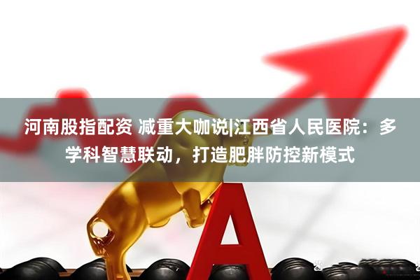 河南股指配资 减重大咖说|江西省人民医院：多学科智慧联动，打造肥胖防控新模式