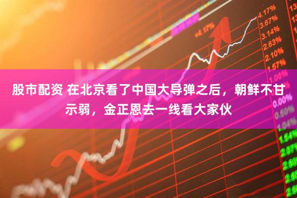 股市配资 在北京看了中国大导弹之后，朝鲜不甘示弱，金正恩去一线看大家伙