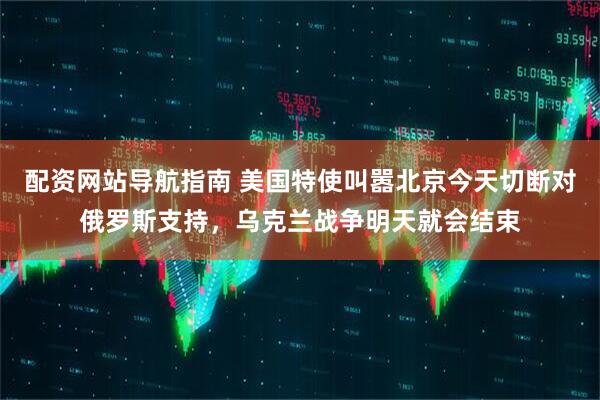 配资网站导航指南 美国特使叫嚣北京今天切断对俄罗斯支持，乌克兰战争明天就会结束