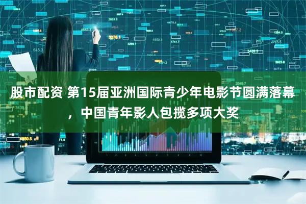股市配资 第15届亚洲国际青少年电影节圆满落幕，中国青年影人包揽多项大奖