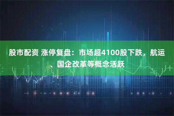股市配资 涨停复盘：市场超4100股下跌，航运、国企改革等概念活跃