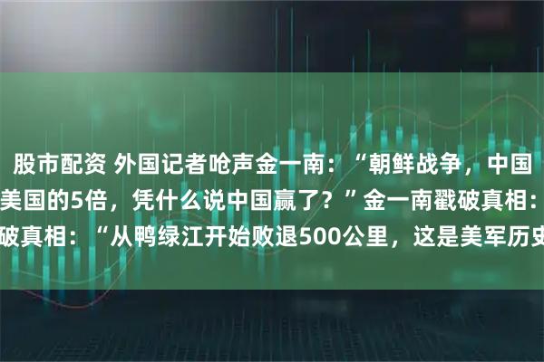 股市配资 外国记者呛声金一南：“朝鲜战争，中国的阵亡士兵19万人，是美国的5倍，凭什么说中国赢了？”金一南戳破真相：“从鸭绿江开始败退500公里，这是美军历史上最远的撤退！”