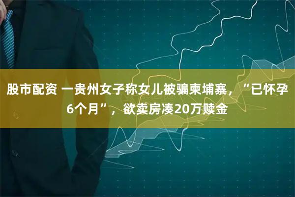 股市配资 一贵州女子称女儿被骗柬埔寨,“已怀孕6个月”,欲卖房凑20万赎金