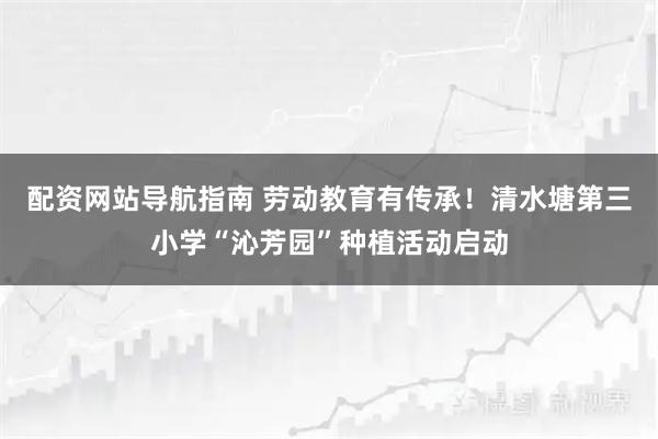 配资网站导航指南 劳动教育有传承！清水塘第三小学“沁芳园”种植活动启动