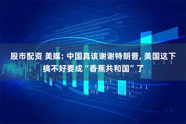 股市配资 美媒: 中国真该谢谢特朗普, 美国这下搞不好要成“香蕉共和国”了