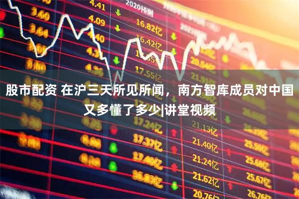 股市配资 在沪三天所见所闻，南方智库成员对中国又多懂了多少|讲堂视频