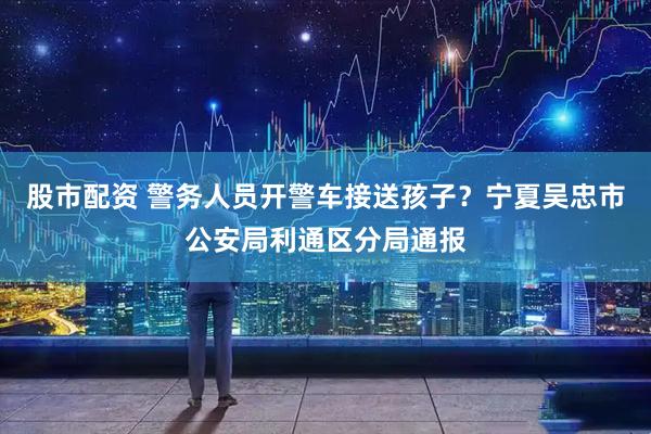 股市配资 警务人员开警车接送孩子？宁夏吴忠市公安局利通区分局通报