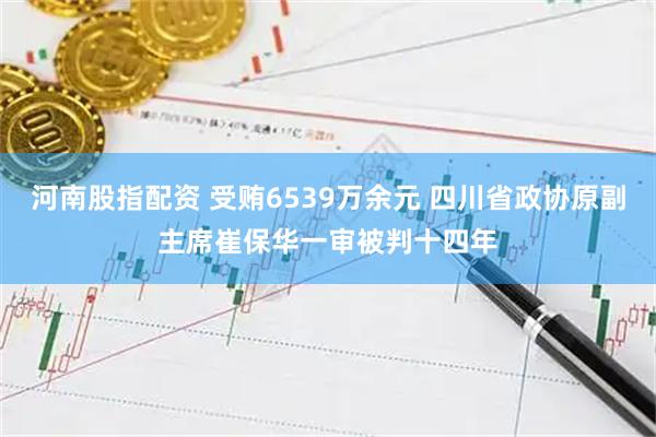 河南股指配资 受贿6539万余元 四川省政协原副主席崔保华一审被判十四年