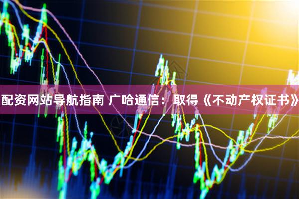 配资网站导航指南 广哈通信：取得《不动产权证书》