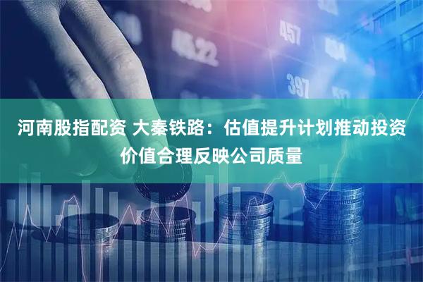 河南股指配资 大秦铁路：估值提升计划推动投资价值合理反映公司质量