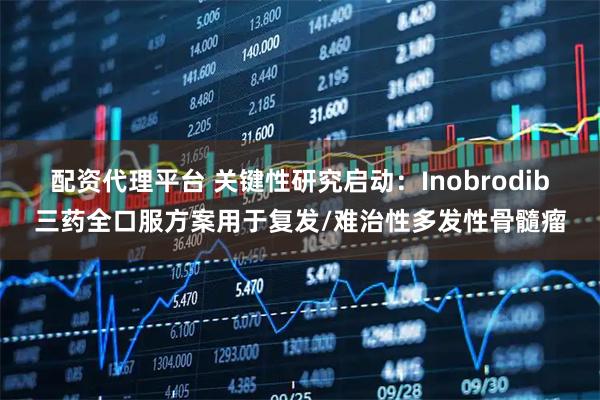 配资代理平台 关键性研究启动：Inobrodib三药全口服方案用于复发/难治性多发性骨髓瘤