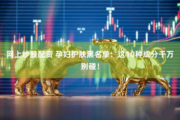 网上炒股配资 孕妇护肤黑名单：这10种成分千万别碰！